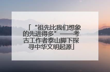“祖先比我们想象的先进得多”——考古工作者泰山脚下探寻中华文明起源