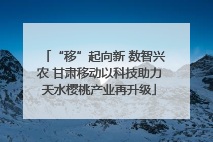 “移”起向新 数智兴农 甘肃移动以科技助力天水樱桃产业再升级
