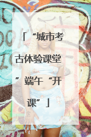 “城市考古体验课堂”端午“开课”