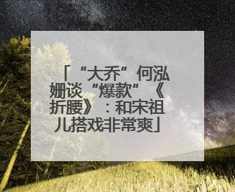 “大乔”何泓姗谈“爆款”《折腰》：和宋祖儿搭戏非常爽