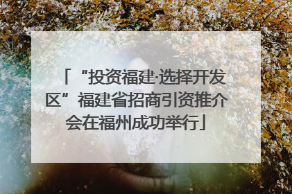 “投资福建·选择开发区”福建省招商引资推介会在福州成功举行