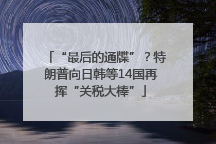 “最后的通牒”？特朗普向日韩等14国再挥“关税大棒”