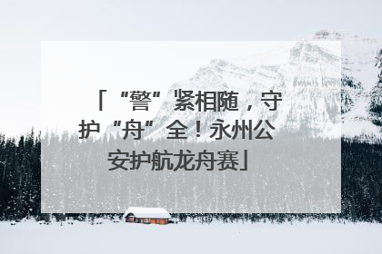 “警”紧相随，守护“舟”全！永州公安护航龙舟赛