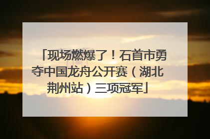 现场燃爆了！石首市勇夺中国龙舟公开赛（湖北荆州站）三项冠军