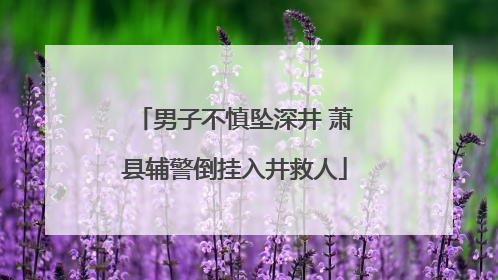 男子不慎坠深井 萧县辅警倒挂入井救人