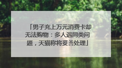 男子充上万元消费卡却无法购物：多人遇同类问题，天猫称将妥善处理