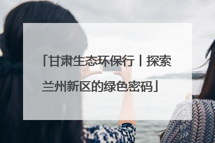 甘肃生态环保行丨探索兰州新区的绿色密码