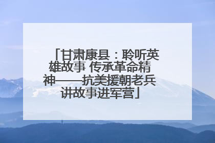 甘肃康县：聆听英雄故事 传承革命精神——抗美援朝老兵讲故事进军营