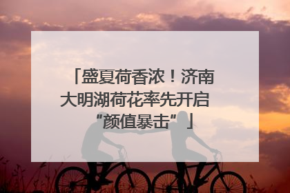 盛夏荷香浓！济南大明湖荷花率先开启“颜值暴击”