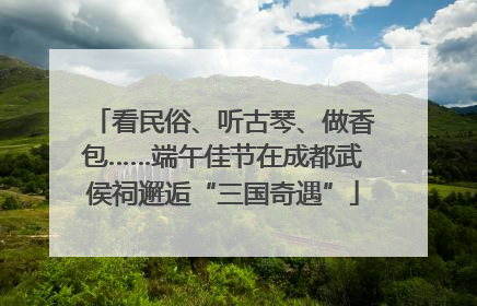 看民俗、听古琴、做香包……端午佳节在成都武侯祠邂逅“三国奇遇”