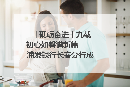 砥砺奋进十九载 初心如磐谱新篇——浦发银行长春分行成立19周年助力吉林省全面振兴纪实
