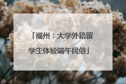 福州：大学外籍留学生体验端午民俗