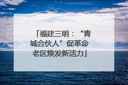 福建三明：“青城合伙人”促革命老区焕发新活力
