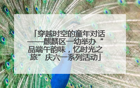 穿越时空的童年对话——麒麟区一幼举办“品端午韵味，忆时光之旅”庆六一系列活动