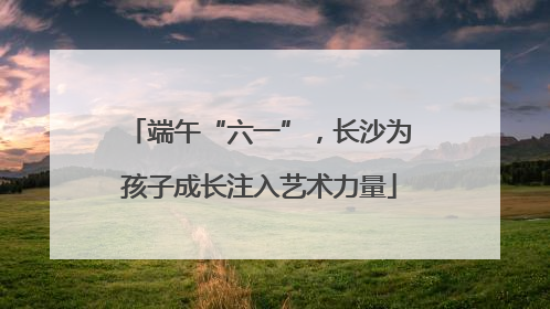 端午“六一”，长沙为孩子成长注入艺术力量