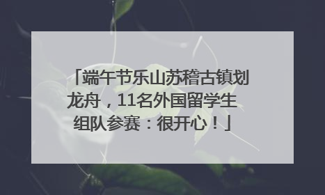 端午节乐山苏稽古镇划龙舟，11名外国留学生组队参赛：很开心！