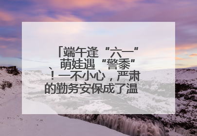 端午逢“六一”、萌娃遇“警黍”！一不小心，严肃的勤务安保成了温情的节日互动