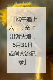 端午遇上六一，亲子出游火爆：5月31日或创客流纪录