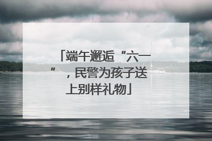 端午邂逅“六一”，民警为孩子送上别样礼物