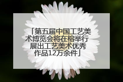 第五届中国工艺美术博览会将在榕举行 展出工艺美术优秀作品12万余件