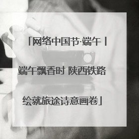 网络中国节·端午丨端午飘香时 陕西铁路绘就旅途诗意画卷