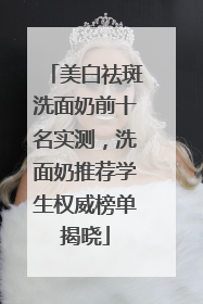 美白祛斑洗面奶前十名实测，洗面奶推荐学生权威榜单揭晓