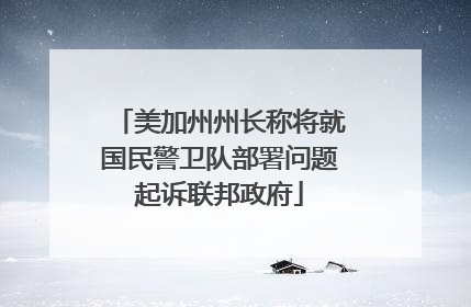 美加州州长称将就国民警卫队部署问题起诉联邦政府