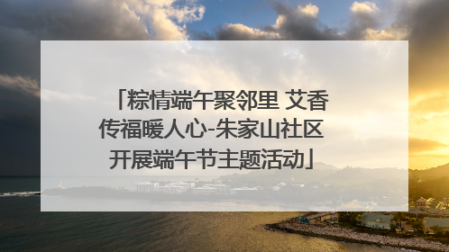 粽情端午聚邻里 艾香传福暖人心-朱家山社区开展端午节主题活动