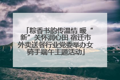 粽香书韵传温情 暖“新”关怀润心田 宿迁市外卖送餐行业党委举办女骑手端午主题活动