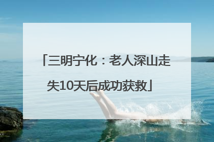 三明宁化：老人深山走失10天后成功获救