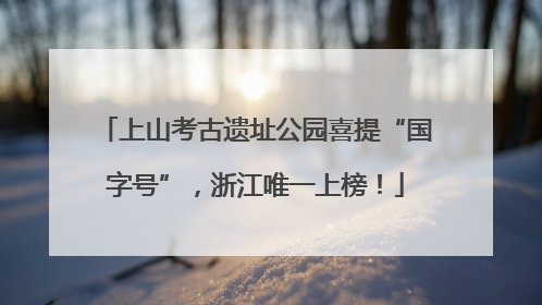 上山考古遗址公园喜提“国字号”，浙江唯一上榜！