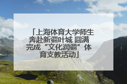 上海体育大学师生奔赴新疆叶城 圆满完成“文化润疆”体育支教活动