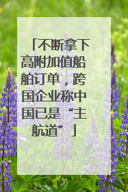 不断拿下高附加值船舶订单，跨国企业称中国已是“主航道”