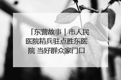 东营故事｜市人民医院精兵驻点胜东医院 当好群众家门口健康守护者