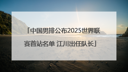 中国男排公布2025世界联赛首站名单 江川出任队长