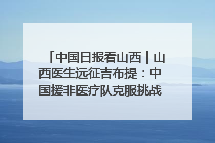 中国日报看山西｜山西医生远征吉布提：中国援非医疗队克服挑战救助非洲患者