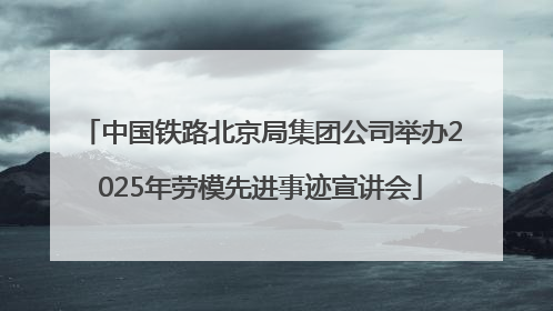 中国铁路北京局集团公司举办2025年劳模先进事迹宣讲会