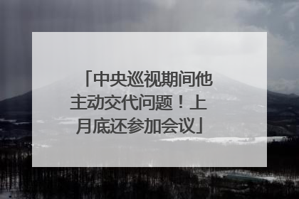中央巡视期间他主动交代问题！上月底还参加会议