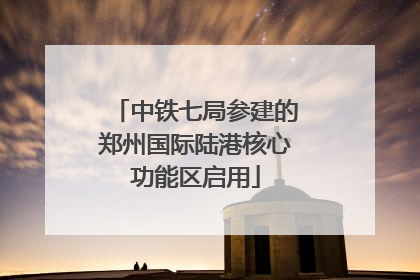 中铁七局参建的郑州国际陆港核心功能区启用
