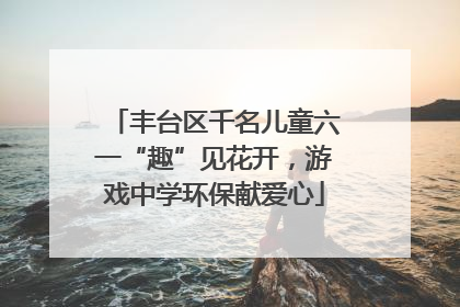 丰台区千名儿童六一“趣”见花开，游戏中学环保献爱心