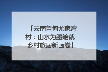 云南鲁甸尤家湾村：山水为墨绘就乡村旅居新画卷
