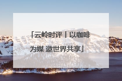 云岭时评丨以咖啡为媒 邀世界共享