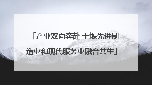 产业双向奔赴 十堰先进制造业和现代服务业融合共生