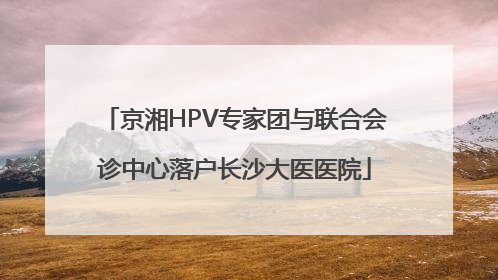 京湘HPV专家团与联合会诊中心落户长沙大医医院