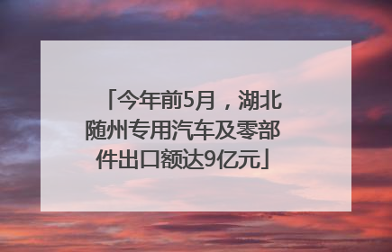 今年前5月，湖北随州专用汽车及零部件出口额达9亿元