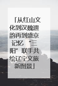 从红山文化到汉魏遗韵再到盛京记忆 “三阳”联手共绘辽宁文旅新图景