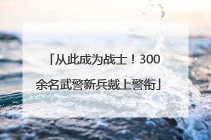 从此成为战士！300余名武警新兵戴上警衔