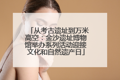 从考古遗址到万米高空：金沙遗址博物馆举办系列活动迎接文化和自然遗产日