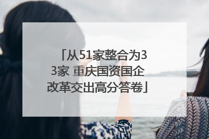 从51家整合为33家 重庆国资国企改革交出高分答卷