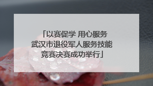 以赛促学 用心服务 武汉市退役军人服务技能竞赛决赛成功举行
